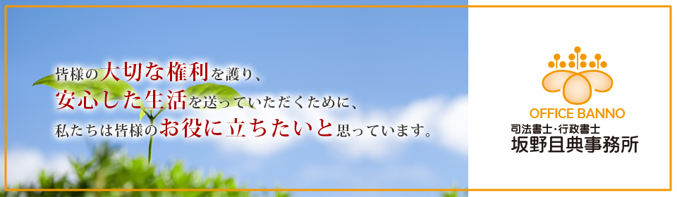 皆様の大切な権利を護り、
安心した生活を送っていただくために、私たちは皆様のお役に立ちたいと思っています。司法書士・行政書士 坂野且典事務所